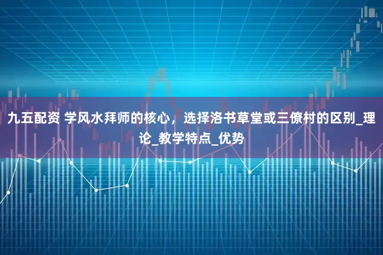 九五配资 学风水拜师的核心，选择洛书草堂或三僚村的区别_理论_教学特点_优势