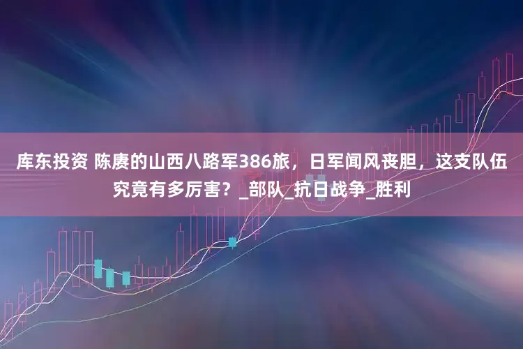 库东投资 陈赓的山西八路军386旅，日军闻风丧胆，这支队伍究竟有多厉害？_部队_抗日战争_胜利