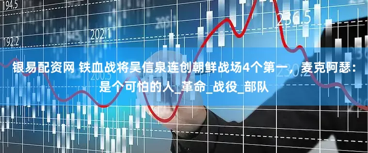 银易配资网 铁血战将吴信泉连创朝鲜战场4个第一，麦克阿瑟：是个可怕的人_革命_战役_部队