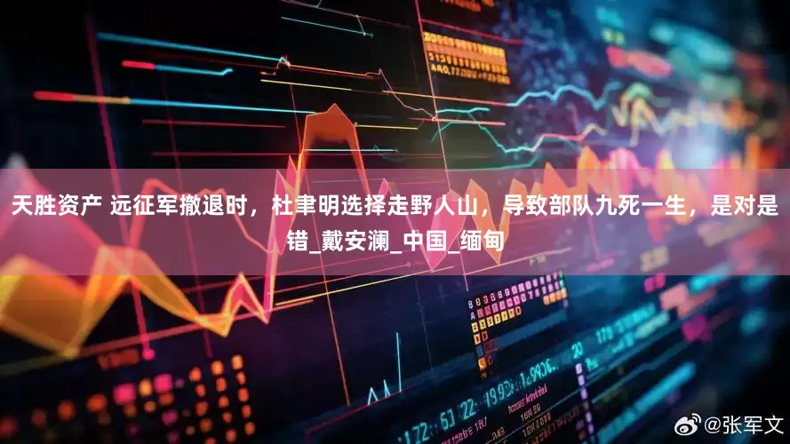 天胜资产 远征军撤退时，杜聿明选择走野人山，导致部队九死一生，是对是错_戴安澜_中国_缅甸