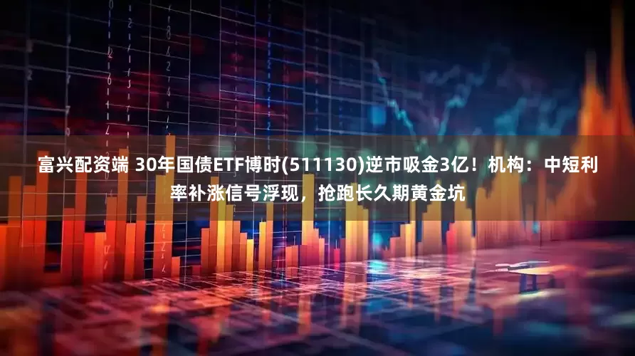 富兴配资端 30年国债ETF博时(511130)逆市吸金3亿！机构：中短利率补涨信号浮现，抢跑长久期黄金坑