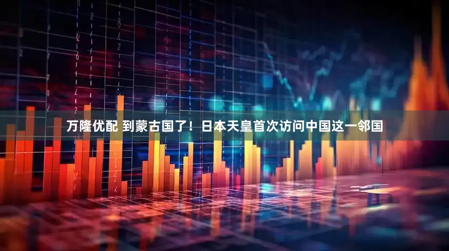 万隆优配 到蒙古国了！日本天皇首次访问中国这一邻国