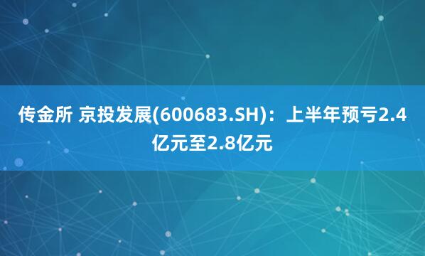 传金所 京投发展(600683.SH)：上半年预亏2.4亿元至2.8亿元