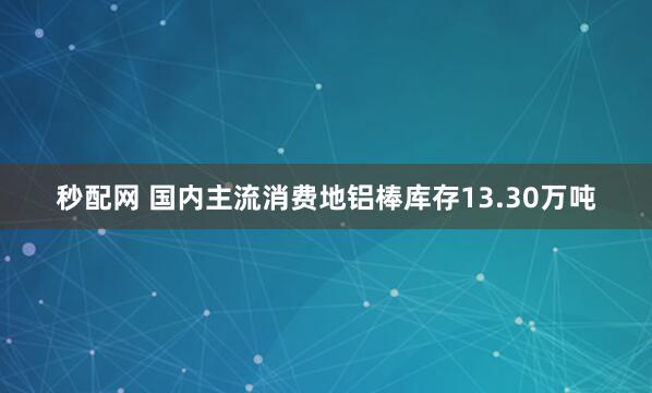 秒配网 国内主流消费地铝棒库存13.30万吨