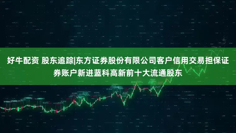 好牛配资 股东追踪|东方证券股份有限公司客户信用交易担保证券账户新进蓝科高新前十大流通股东