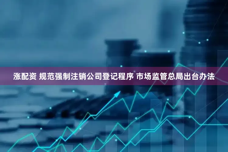 涨配资 规范强制注销公司登记程序 市场监管总局出台办法