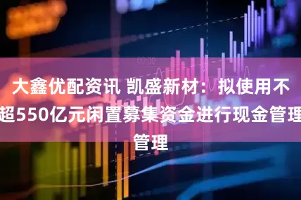 大鑫优配资讯 凯盛新材：拟使用不超550亿元闲置募集资金进行现金管理
