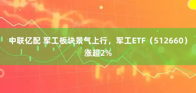 中联亿配 军工板块景气上行，军工ETF（512660）涨超2%